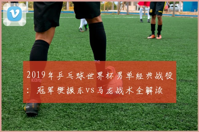 2019年乒乓球世界杯男单经典战役：冠军樊振东vs马龙战术全解读