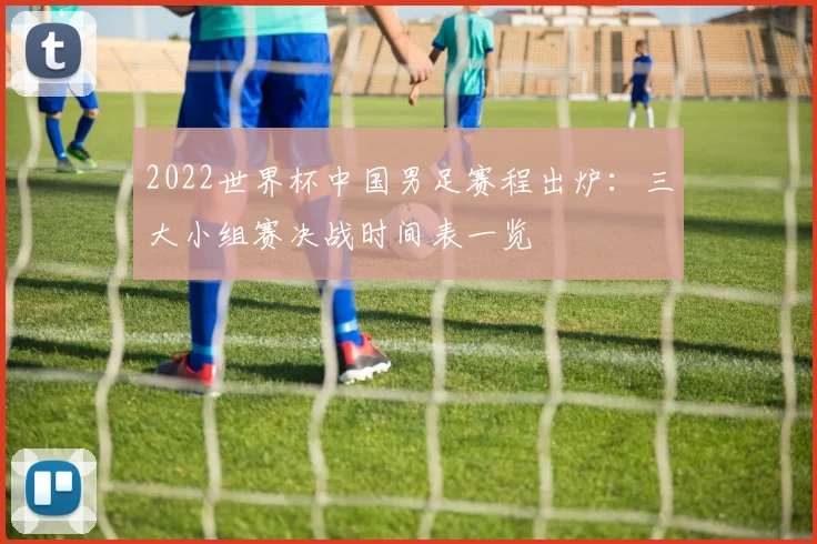 2022世界杯中国男足赛程出炉:三大小组赛决战时间表一览