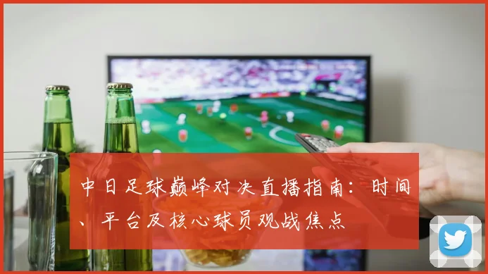 中日足球巅峰对决直播指南：时间、平台及核心球员观战焦点