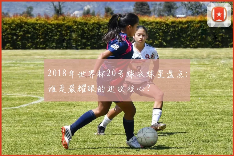 2018年世界杯20号球衣球星盘点:谁是最耀眼的进攻核心?
