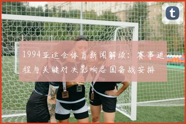 1994亚运会体育新闻解读：赛事进程与关键对决影响各国备战安排