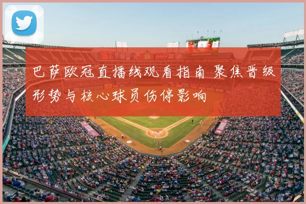 巴萨欧冠直播线观看指南 聚焦晋级形势与核心球员伤停影响