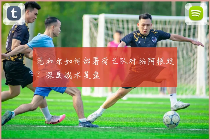 范加尔如何部署荷兰队对抗阿根廷?深度战术复盘
