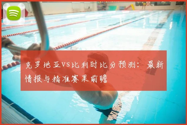 克罗地亚vs比利时比分预测:最新情报与精准赛果前瞻