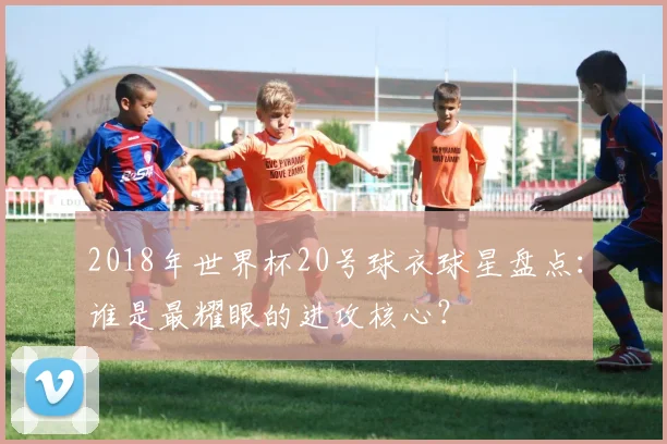 2018年世界杯20号球衣球星盘点:谁是最耀眼的进攻核心?