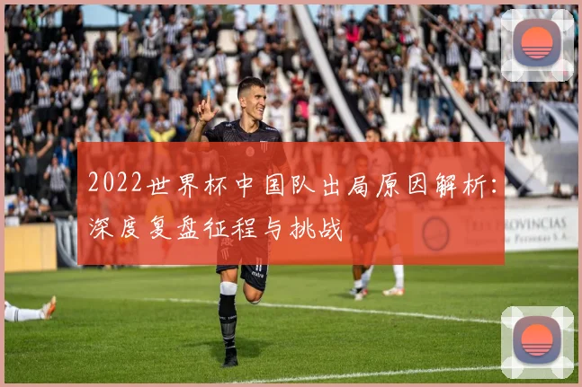 2022世界杯中国队出局原因解析：深度复盘征程与挑战