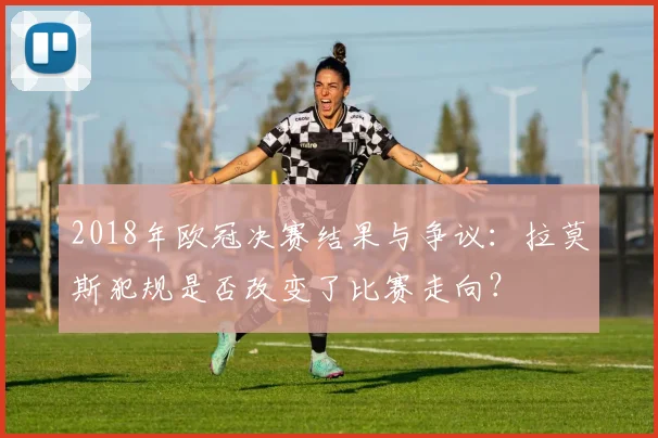 2018年欧冠决赛结果与争议：拉莫斯犯规是否改变了比赛走向？