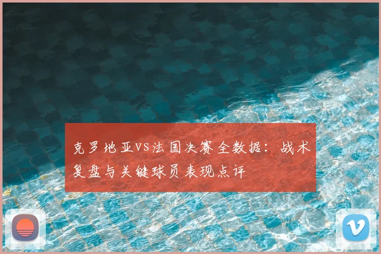 克罗地亚vs法国决赛全数据:战术复盘与关键球员表现点评