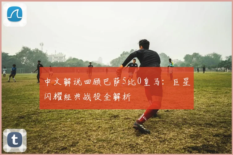 中文解说回顾巴萨5比0皇马：巨星闪耀经典战役全解析