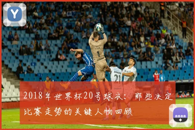 2018年世界杯20号球衣：那些决定比赛走势的关键人物回顾