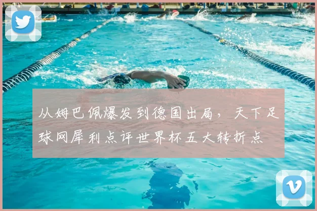 从姆巴佩爆发到德国出局，天下足球网犀利点评世界杯五大转折点