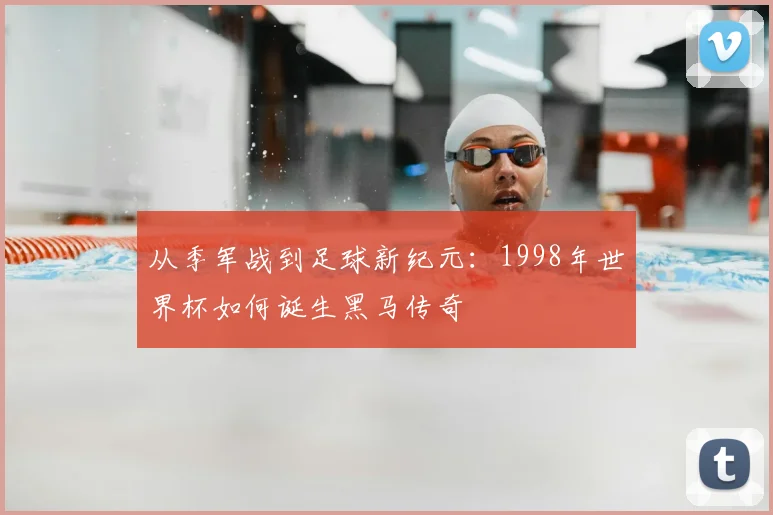 从季军战到足球新纪元：1998年世界杯如何诞生黑马传奇