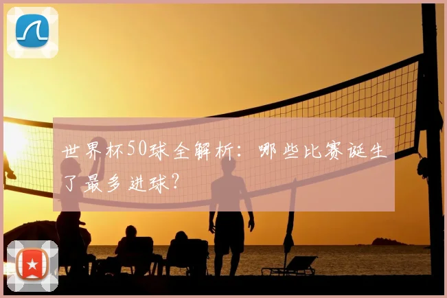 世界杯50球全解析:哪些比赛诞生了最多进球?