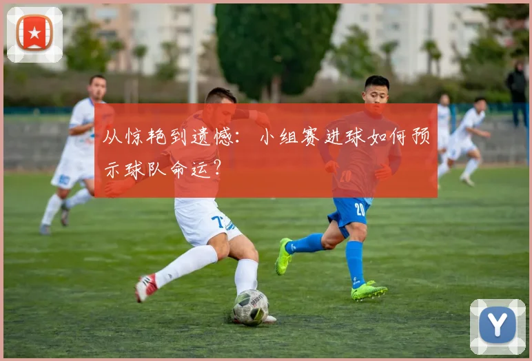 从惊艳到遗憾：小组赛进球如何预示球队命运？