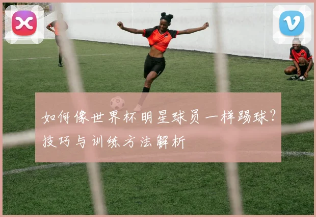 如何像世界杯明星球员一样踢球?技巧与训练方法解析