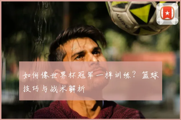 如何像世界杯冠军一样训练?篮球技巧与战术解析