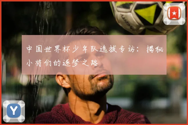 中国世界杯少年队选拔专访:揭秘小将们的逐梦之路