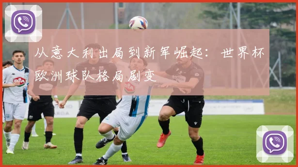 从意大利出局到新军崛起:世界杯欧洲球队格局剧变