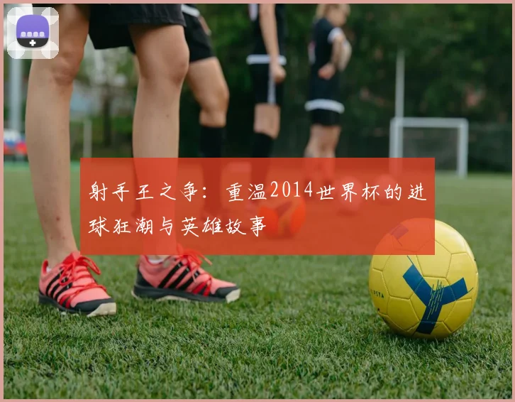射手王之争：重温2014世界杯的进球狂潮与英雄故事