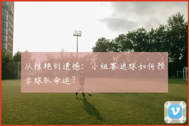 从惊艳到遗憾：小组赛进球如何预示球队命运？