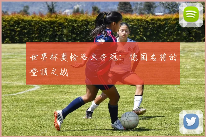 世界杯奥恰洛夫夺冠：德国名将的登顶之战