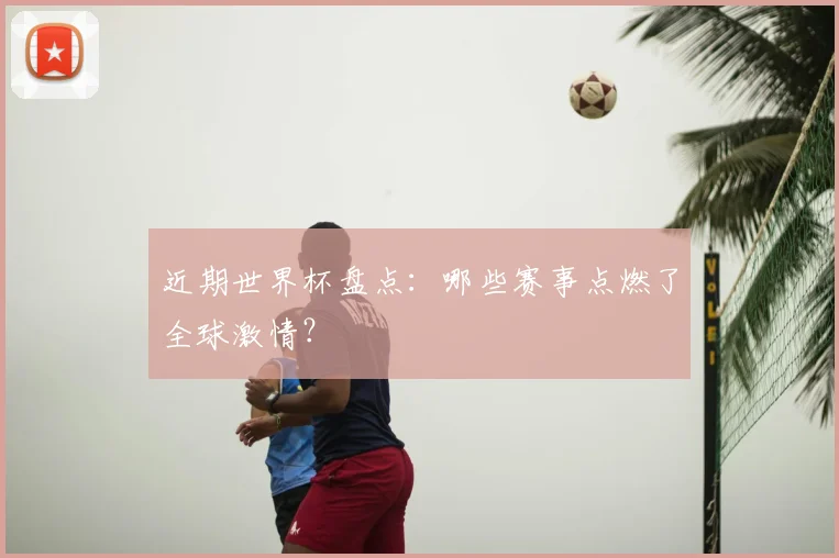 近期世界杯盘点:哪些赛事点燃了全球激情?