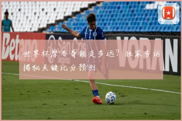世界杯摩洛哥能走多远?独家专访揭秘关键比分预测