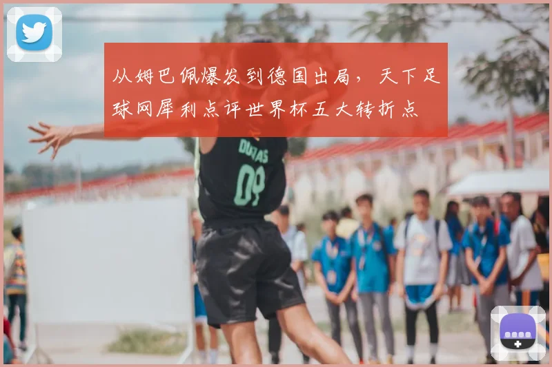 从姆巴佩爆发到德国出局，天下足球网犀利点评世界杯五大转折点